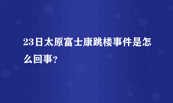 23日太原富士康跳楼事件是怎么回事？