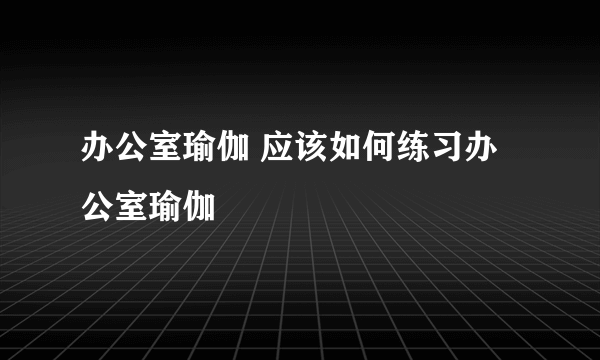 办公室瑜伽 应该如何练习办公室瑜伽