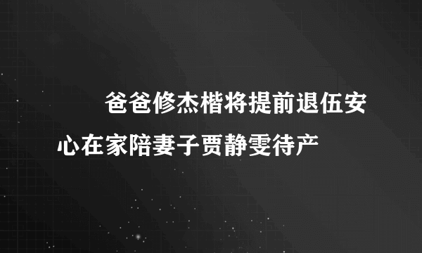 咘咘爸爸修杰楷将提前退伍安心在家陪妻子贾静雯待产