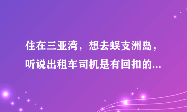 住在三亚湾，想去蜈支洲岛，听说出租车司机是有回扣的，没买门票10元/人差不多了，真的吗？