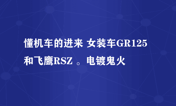 懂机车的进来 女装车GR125和飞鹰RSZ 。电镀鬼火