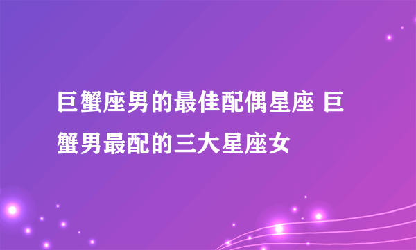 巨蟹座男的最佳配偶星座 巨蟹男最配的三大星座女