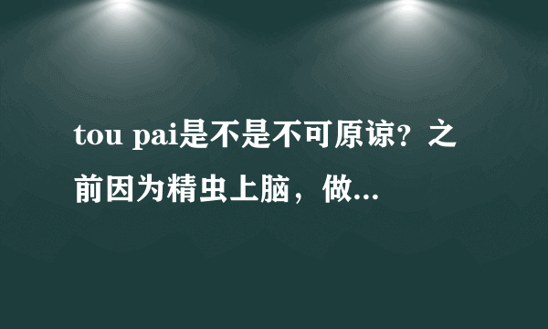 tou pai是不是不可原谅？之前因为精虫上脑，做了。。那之后那个女生对我一万个警戒。但我对她还是