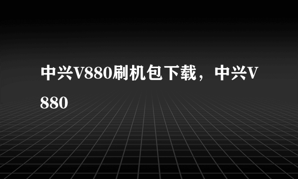 中兴V880刷机包下载，中兴V880