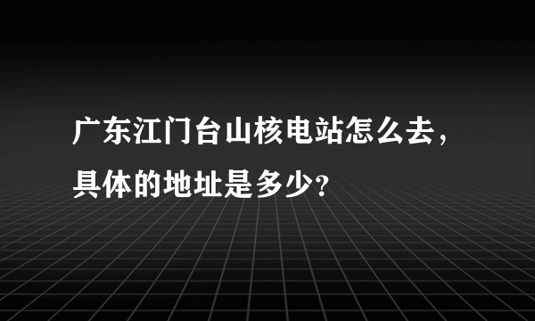 广东江门台山核电站怎么去，具体的地址是多少？