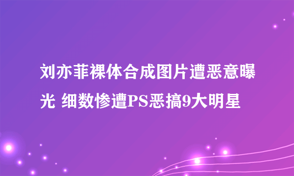 刘亦菲裸体合成图片遭恶意曝光 细数惨遭PS恶搞9大明星