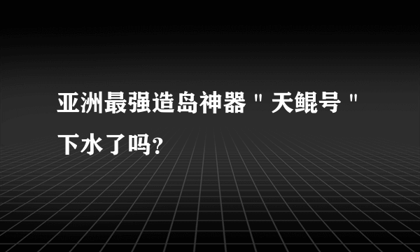 亚洲最强造岛神器＂天鲲号＂下水了吗？