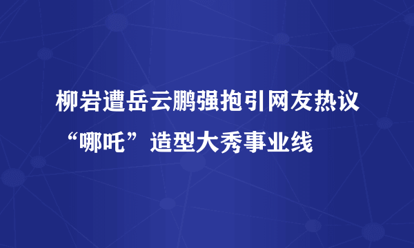 柳岩遭岳云鹏强抱引网友热议“哪吒”造型大秀事业线