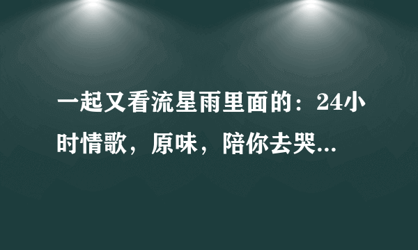 一起又看流星雨里面的：24小时情歌，原味，陪你去哭 这些歌哪里可以听的到？