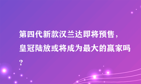 第四代新款汉兰达即将预售，皇冠陆放或将成为最大的赢家吗？