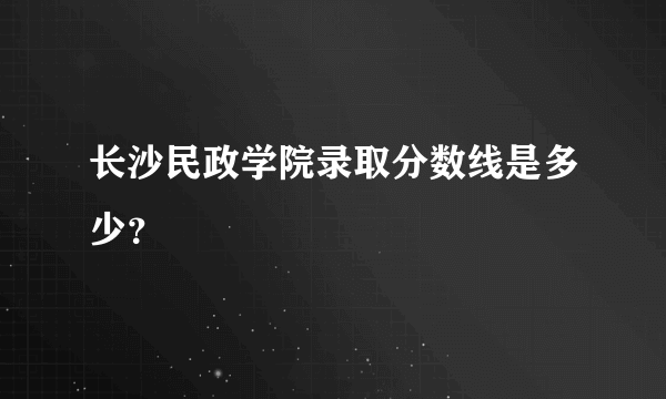 长沙民政学院录取分数线是多少？