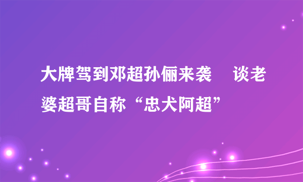 大牌驾到邓超孙俪来袭    谈老婆超哥自称“忠犬阿超”