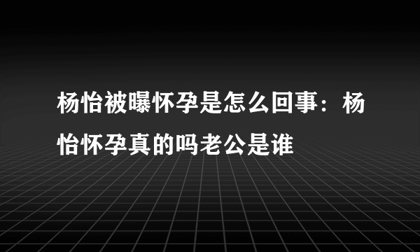 杨怡被曝怀孕是怎么回事：杨怡怀孕真的吗老公是谁