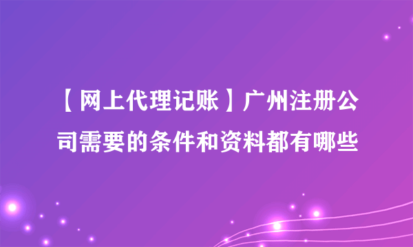 【网上代理记账】广州注册公司需要的条件和资料都有哪些