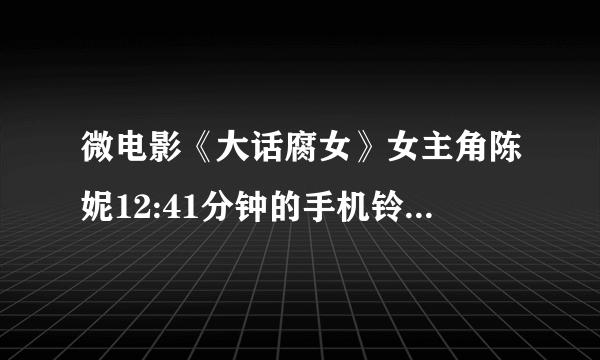 微电影《大话腐女》女主角陈妮12:41分钟的手机铃声是什么?