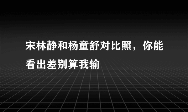 宋林静和杨童舒对比照，你能看出差别算我输 