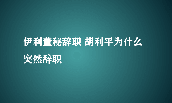 伊利董秘辞职 胡利平为什么突然辞职