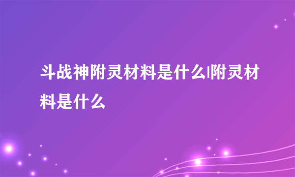 斗战神附灵材料是什么|附灵材料是什么