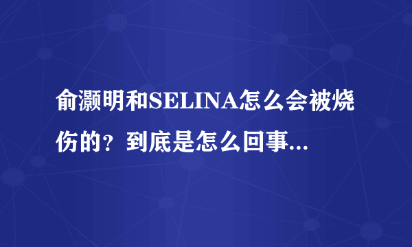 俞灏明和SELINA怎么会被烧伤的？到底是怎么回事啊？什么时候的事？