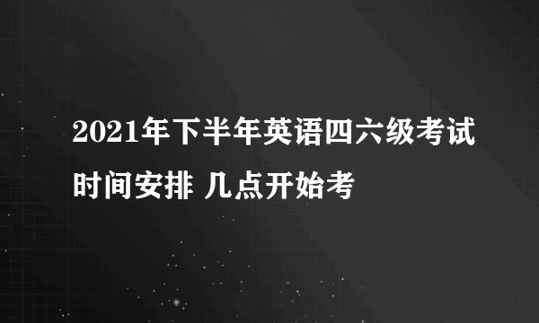 2021年下半年英语四六级考试时间安排 几点开始考