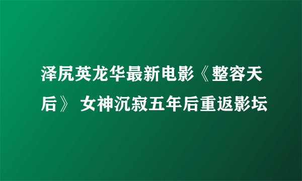 泽尻英龙华最新电影《整容天后》 女神沉寂五年后重返影坛