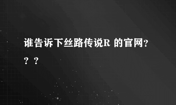 谁告诉下丝路传说R 的官网？？？