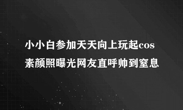 小小白参加天天向上玩起cos 素颜照曝光网友直呼帅到窒息