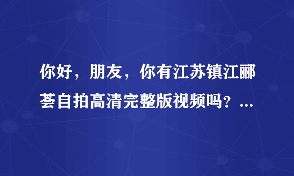 你好，朋友，你有江苏镇江郦荟自拍高清完整版视频吗？可以发给我吗？万分感谢。