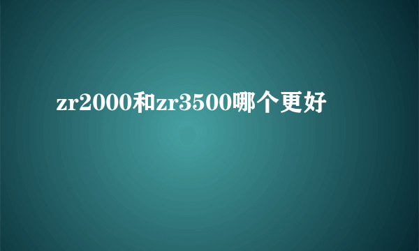 zr2000和zr3500哪个更好