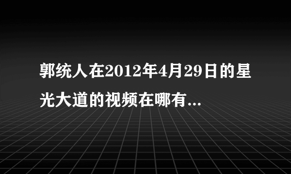 郭统人在2012年4月29日的星光大道的视频在哪有，请给个链接地址。谢谢！