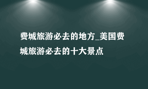 费城旅游必去的地方_美国费城旅游必去的十大景点