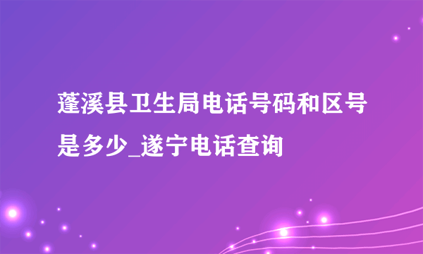 蓬溪县卫生局电话号码和区号是多少_遂宁电话查询