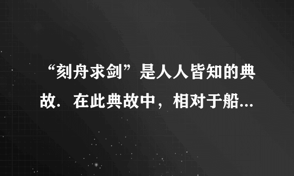 “刻舟求剑”是人人皆知的典故．在此典故中，相对于船上所做的记号而言．掉入江底的剑是______（选填“运