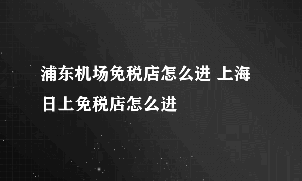 浦东机场免税店怎么进 上海日上免税店怎么进