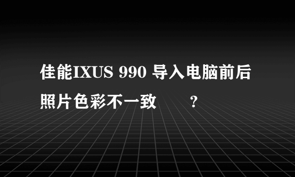 佳能IXUS 990 导入电脑前后照片色彩不一致問題?