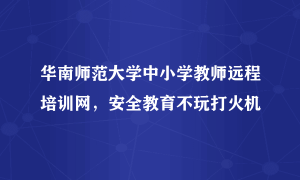 华南师范大学中小学教师远程培训网，安全教育不玩打火机