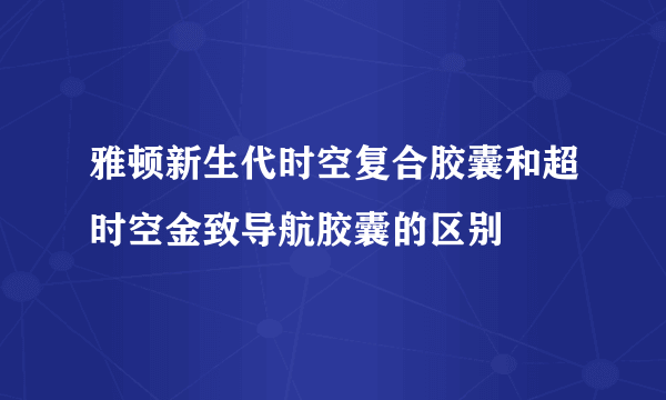 雅顿新生代时空复合胶囊和超时空金致导航胶囊的区别