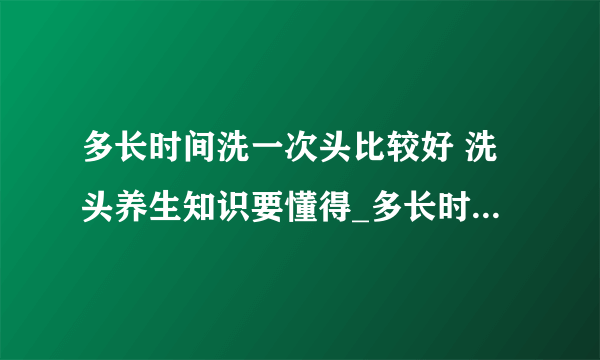 多长时间洗一次头比较好 洗头养生知识要懂得_多长时间洗一次头