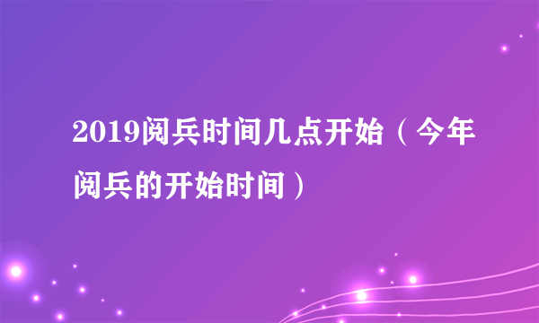 2019阅兵时间几点开始（今年阅兵的开始时间）