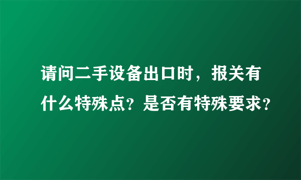 请问二手设备出口时，报关有什么特殊点？是否有特殊要求？