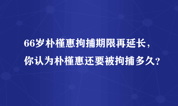 66岁朴槿惠拘捕期限再延长，你认为朴槿惠还要被拘捕多久？