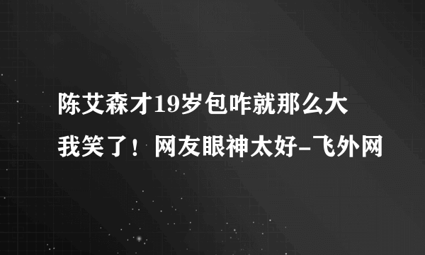 陈艾森才19岁包咋就那么大 我笑了！网友眼神太好-飞外网