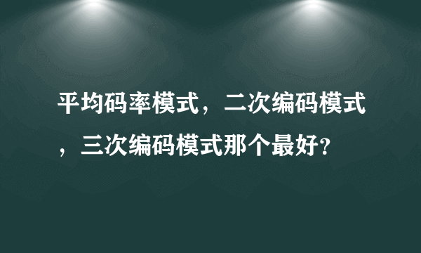 平均码率模式，二次编码模式，三次编码模式那个最好？