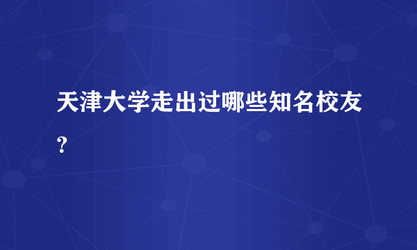 天津大学走出过哪些知名校友？