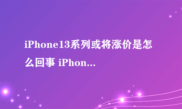 iPhone13系列或将涨价是怎么回事 iPhone13系列或将涨价是真的吗