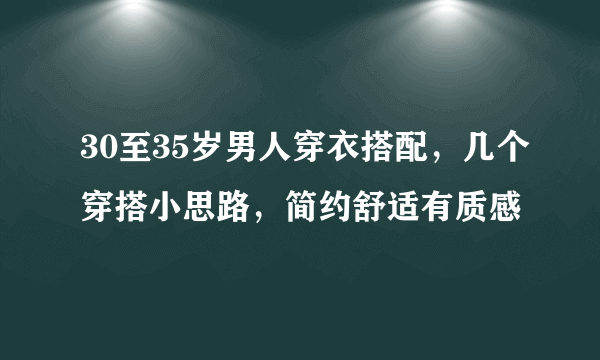 30至35岁男人穿衣搭配，几个穿搭小思路，简约舒适有质感