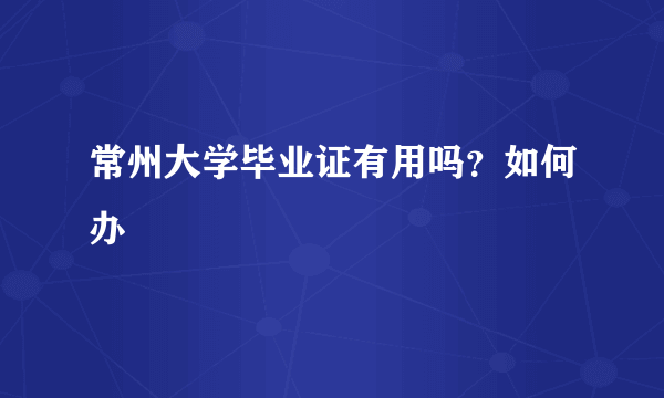 常州大学毕业证有用吗？如何办