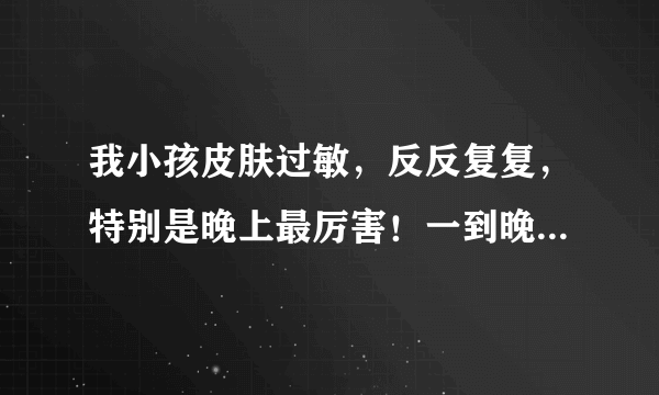 我小孩皮肤过敏，反反复复，特别是晚上最厉害！一到晚...