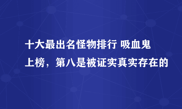 十大最出名怪物排行 吸血鬼上榜，第八是被证实真实存在的