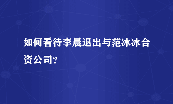 如何看待李晨退出与范冰冰合资公司？